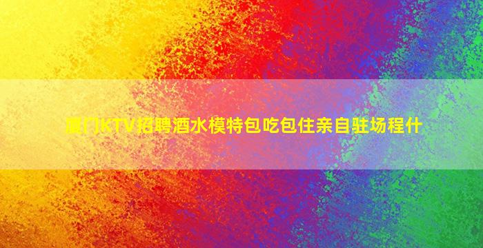 厦门KTV招聘酒水模特包吃包住亲自驻场程什